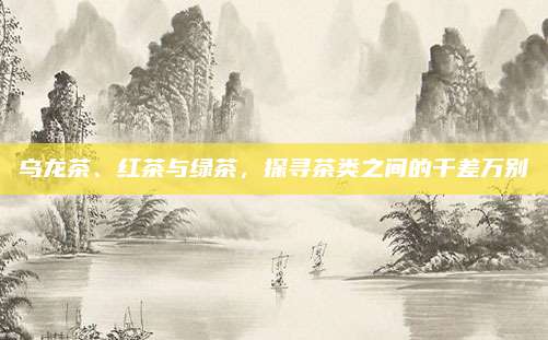 乌龙茶、红茶与绿茶,探寻茶类之间的千差万别