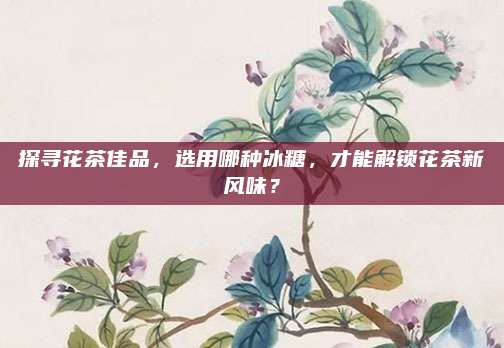 探寻花茶佳品，选用哪种冰糖，才能解锁花茶新风味？