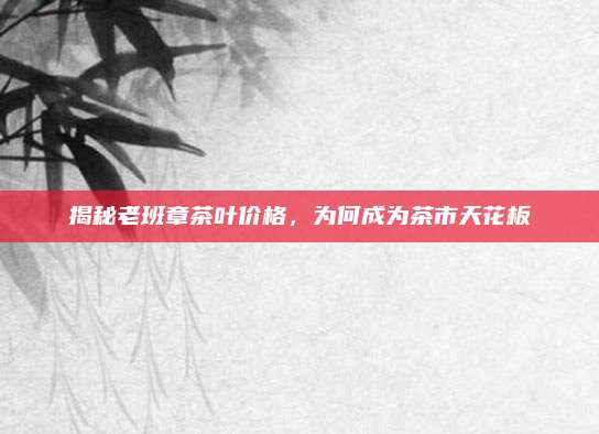 揭秘老班章茶叶价格，为何成为茶市天花板