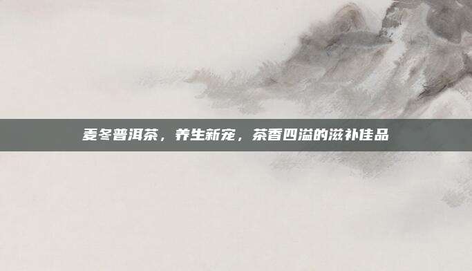 麦冬普洱茶，养生新宠，茶香四溢的滋补佳品