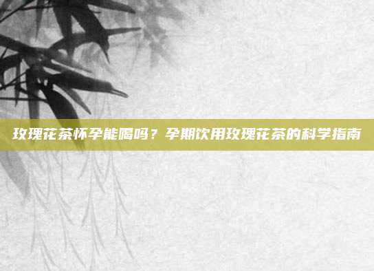 玫瑰花茶怀孕能喝吗？孕期饮用玫瑰花茶的科学指南