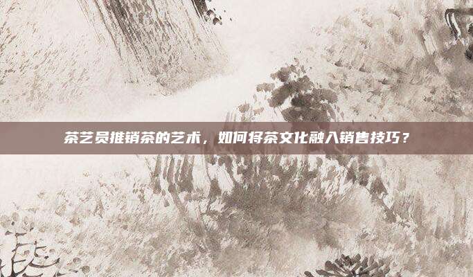 茶艺员推销茶的艺术，如何将茶文化融入销售技巧？