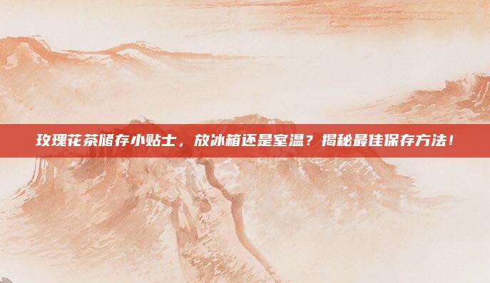 玫瑰花茶储存小贴士，放冰箱还是室温？揭秘最佳保存方法！