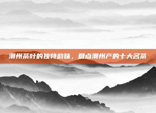 潮州茶叶的独特韵味，盘点潮州产的十大名茶