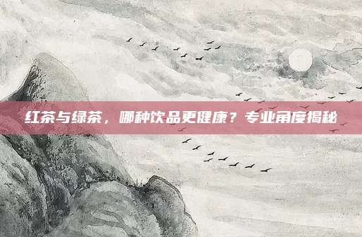 红茶与绿茶,哪种饮品更健康?专业角度揭秘