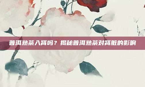 普洱熟茶入肾吗?揭秘普洱熟茶对肾脏的影响