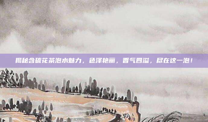 揭秘含硫花茶泡水魅力，色泽艳丽，香气四溢，尽在这一泡！