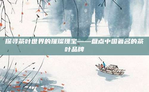 探寻茶叶世界的璀璨瑰宝——盘点中国著名的茶叶品牌
