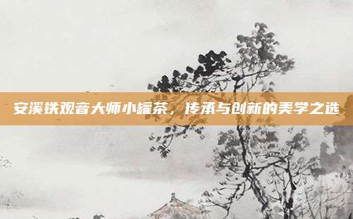 安溪铁观音大师小罐茶,传承与创新的美学之选