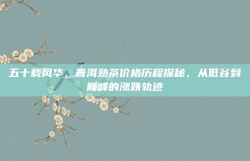 五十载风华,普洱熟茶价格历程探秘,从低谷到巅峰的涨跌轨迹