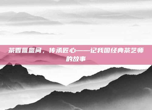 茶香氤氲间,传承匠心——记我国经典茶艺师的故事