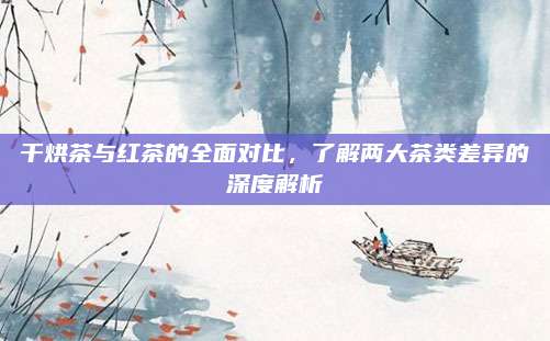 干烘茶与红茶的全面对比,了解两大茶类差异的深度解析