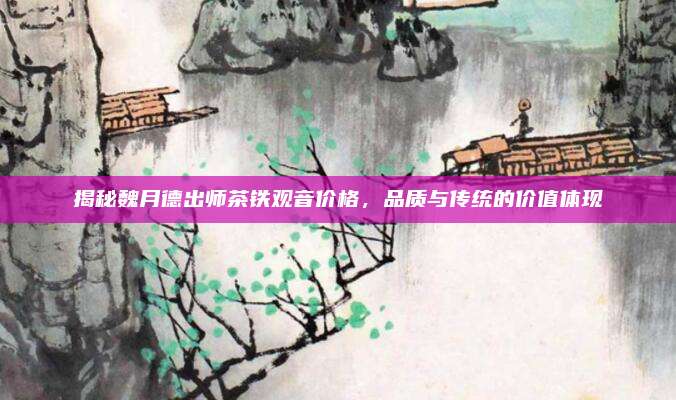 揭秘魏月德出师茶铁观音价格,品质与传统的价值体现