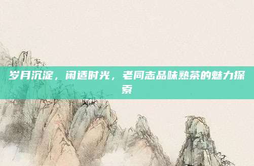 岁月沉淀，闲适时光，老同志品味熟茶的魅力探索