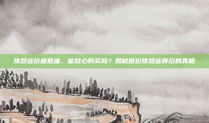 铁观音价格低廉，能放心购买吗？揭秘低价铁观音背后的真相