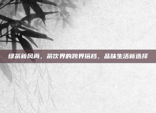 绿茶新风尚，茶饮界的跨界搭档，品味生活新选择