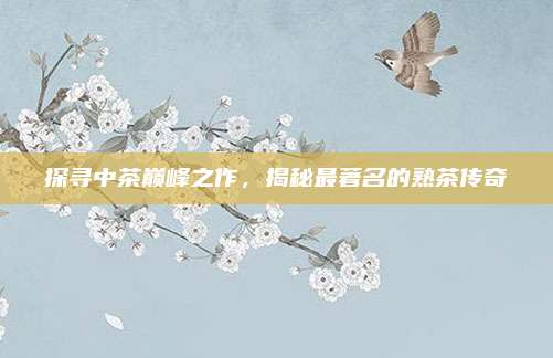 探寻中茶巅峰之作,揭秘最著名的熟茶传奇