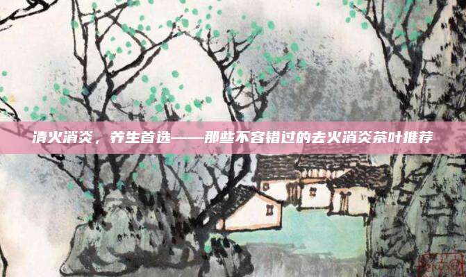 清火消炎，养生首选——那些不容错过的去火消炎茶叶推荐