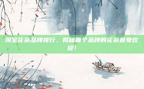淘宝花茶品牌排行，揭秘哪个品牌的花茶最受欢迎！