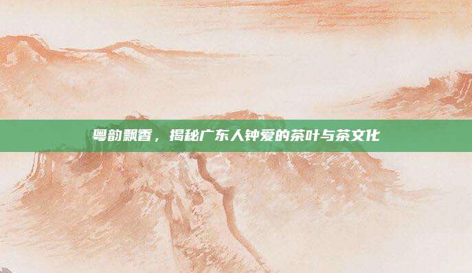 粤韵飘香,揭秘广东人钟爱的茶叶与茶文化