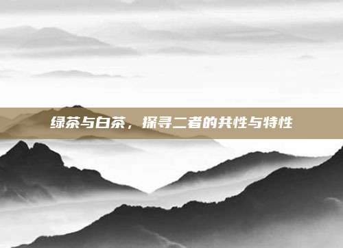 绿茶与白茶,探寻二者的共性与特性