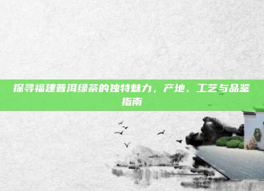 探寻福建普洱绿茶的独特魅力,产地、工艺与品鉴指南