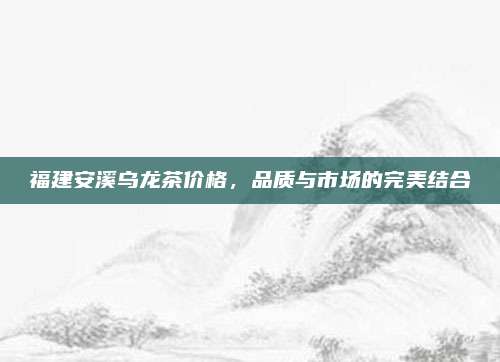福建安溪乌龙茶价格,品质与市场的完美结合