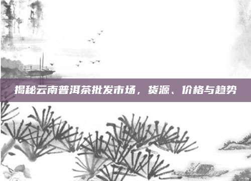 揭秘云南普洱茶批发市场,货源、价格与趋势