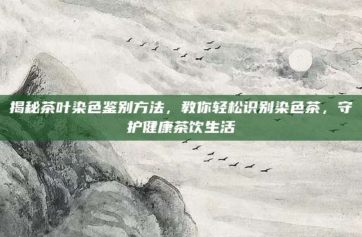 揭秘茶叶染色鉴别方法，教你轻松识别染色茶，守护健康茶饮生活