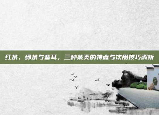 红茶、绿茶与普耳，三种茶类的特点与饮用技巧解析