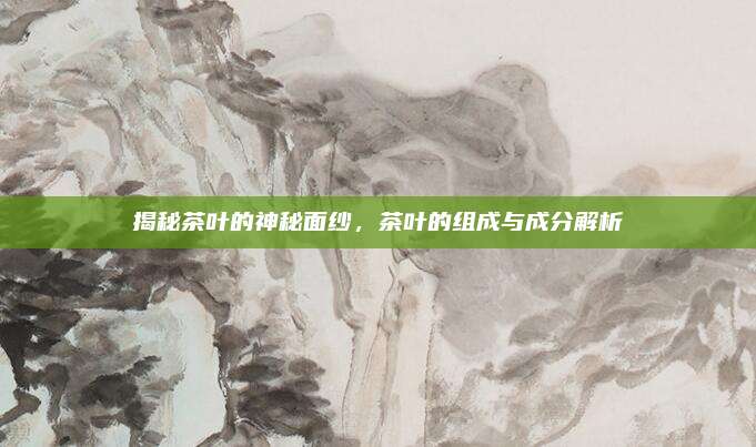 揭秘茶叶的神秘面纱，茶叶的组成与成分解析