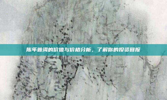 陈年普洱的价值与价格分析，了解你的投资回报