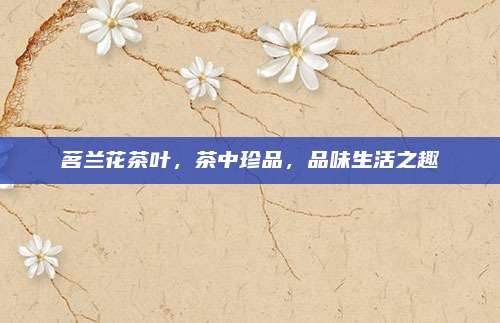 茗兰花茶叶，茶中珍品，品味生活之趣