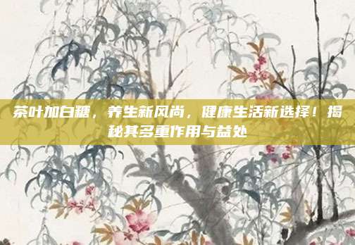 茶叶加白糖，养生新风尚，健康生活新选择！揭秘其多重作用与益处