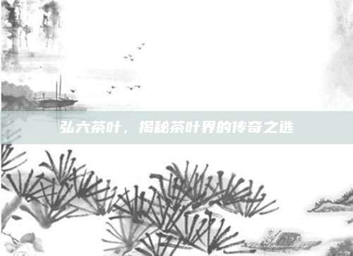 弘六茶叶，揭秘茶叶界的传奇之选