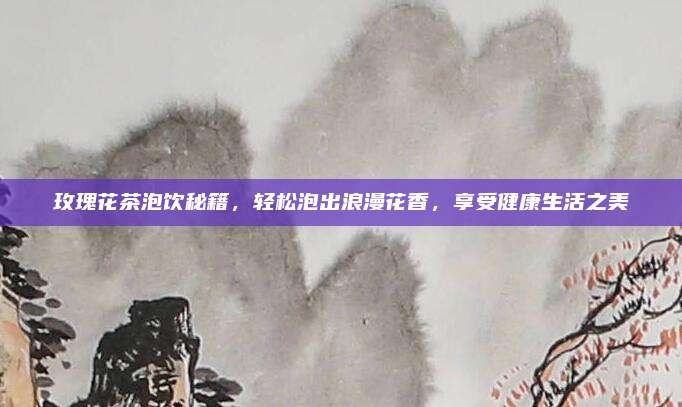 玫瑰花茶泡饮秘籍，轻松泡出浪漫花香，享受健康生活之美
