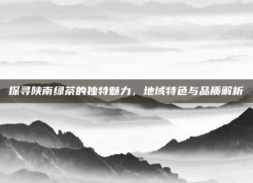 探寻陕南绿茶的独特魅力,地域特色与品质解析