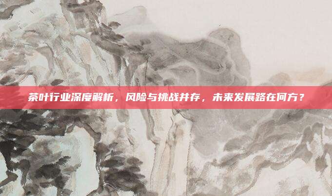 茶叶行业深度解析,风险与挑战并存,未来发展路在何方?
