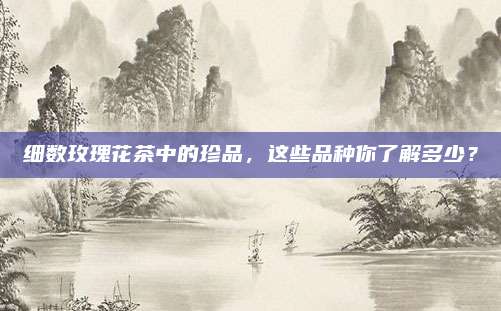 细数玫瑰花茶中的珍品,这些品种你了解多少?