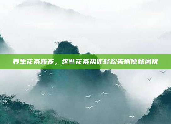 养生花茶新宠,这些花茶帮你轻松告别便秘困扰