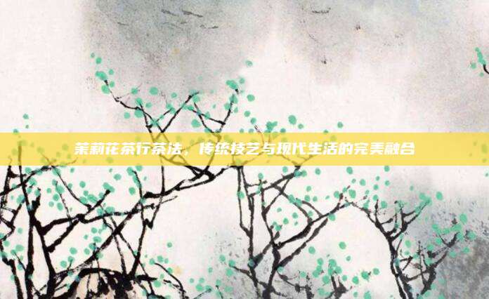 茉莉花茶行茶法,传统技艺与现代生活的完美融合