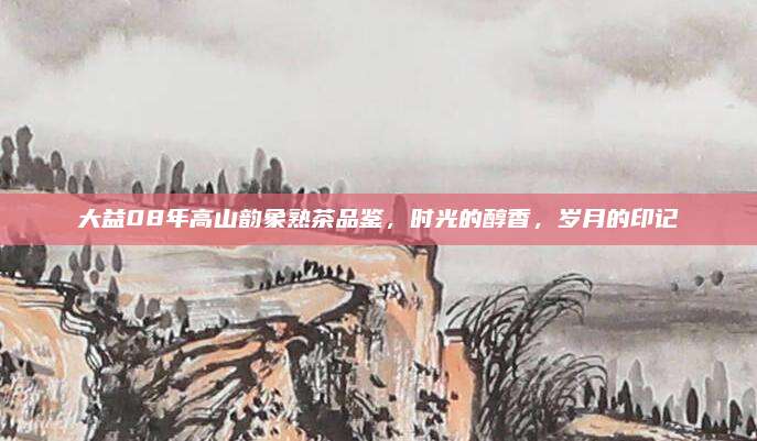 大益08年高山韵象熟茶品鉴,时光的醇香,岁月的印记
