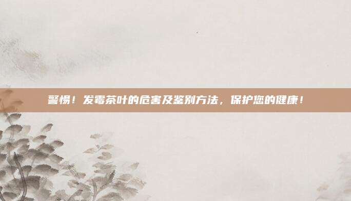 警惕!发霉茶叶的危害及鉴别方法,保护您的健康!