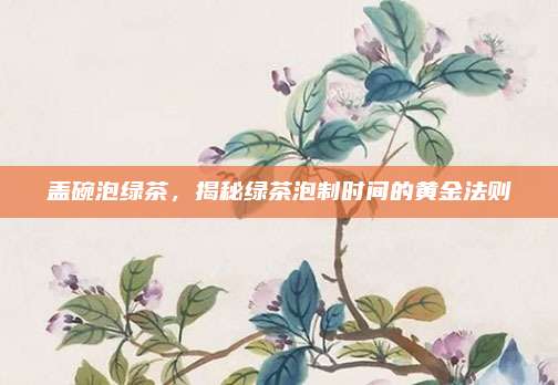 盖碗泡绿茶，揭秘绿茶泡制时间的黄金法则