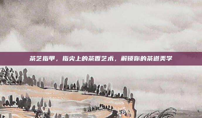 茶艺指甲，指尖上的茶香艺术，解锁你的茶道美学