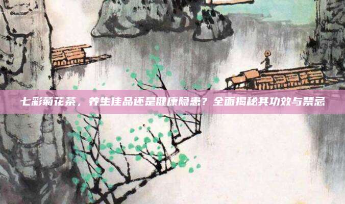 七彩菊花茶，养生佳品还是健康隐患？全面揭秘其功效与禁忌