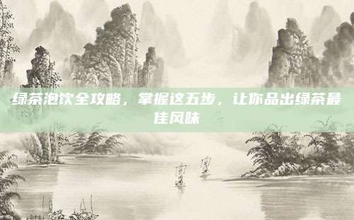 绿茶泡饮全攻略，掌握这五步，让你品出绿茶最佳风味