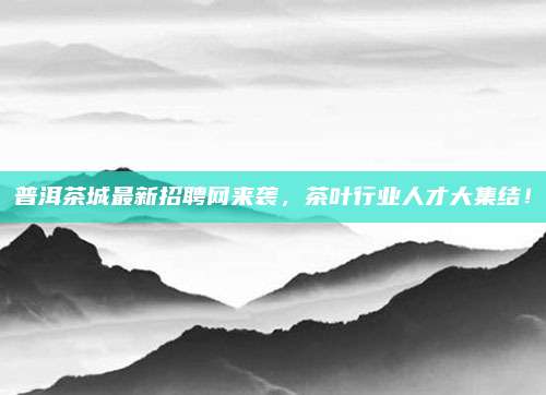 普洱茶城最新招聘网来袭，茶叶行业人才大集结！