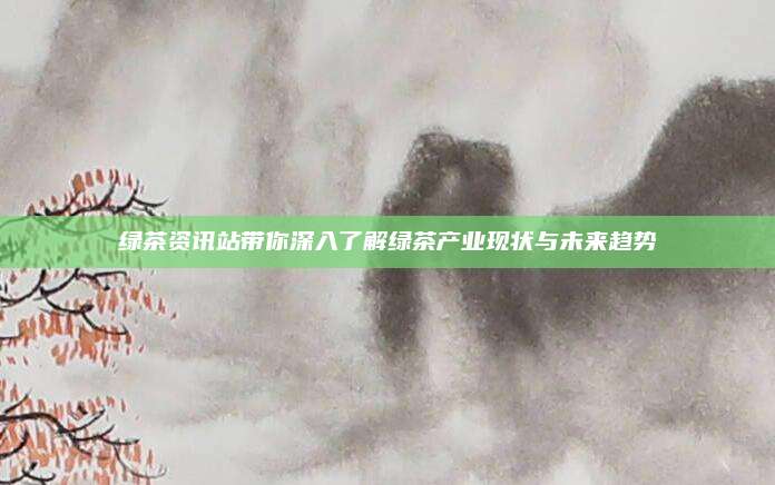 绿茶资讯站带你深入了解绿茶产业现状与未来趋势