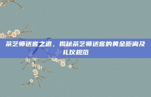 茶艺师送客之道，揭秘茶艺师送客的黄金距离及礼仪规范